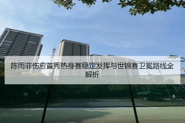 陈雨菲伤愈首秀热身赛稳定发挥与世锦赛卫冕路线全解析（huaqiuapp）