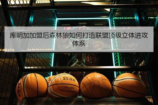 库明加加盟后森林狼如何打造联盟顶级立体进攻体系（huaqiuapp）