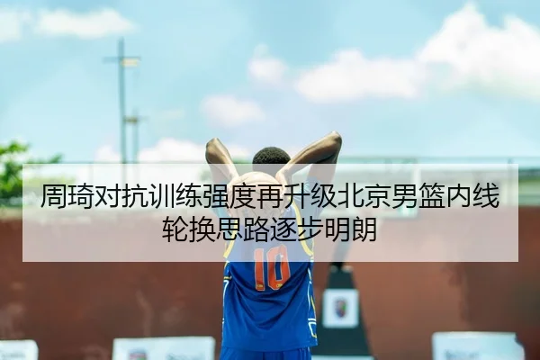 周琦对抗训练强度再升级北京男篮内线轮换思路逐步明朗 | huaqiuapp